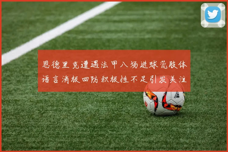 恩德里克遭遇法甲八场进球荒肢体语言消极回防积极性不足引发关注