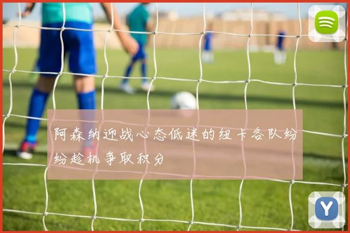阿森纳迎战心态低迷的纽卡各队纷纷趁机争取积分