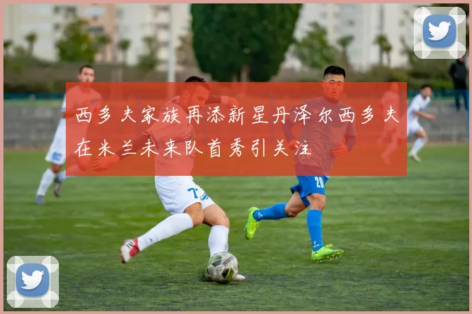 西多夫家族再添新星丹泽尔西多夫在米兰未来队首秀引关注