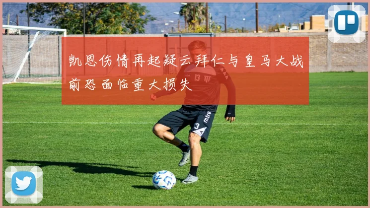 凯恩伤情再起疑云拜仁与皇马大战前恐面临重大损失