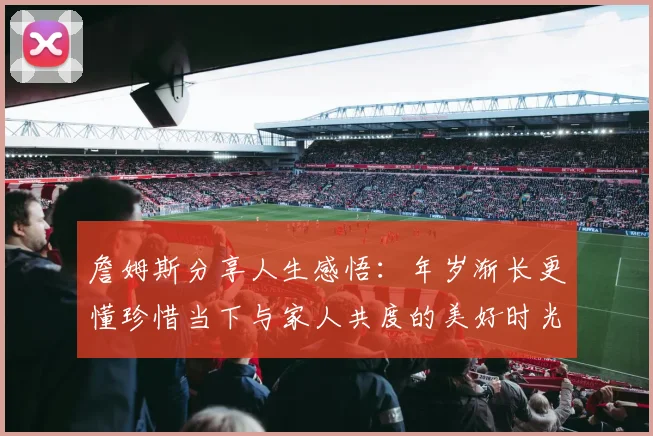 詹姆斯分享人生感悟：年岁渐长更懂珍惜当下与家人共度的美好时光