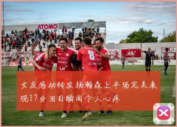 女友感动转发杨瀚森上半场完美表现17分泪目瞬间令人心疼