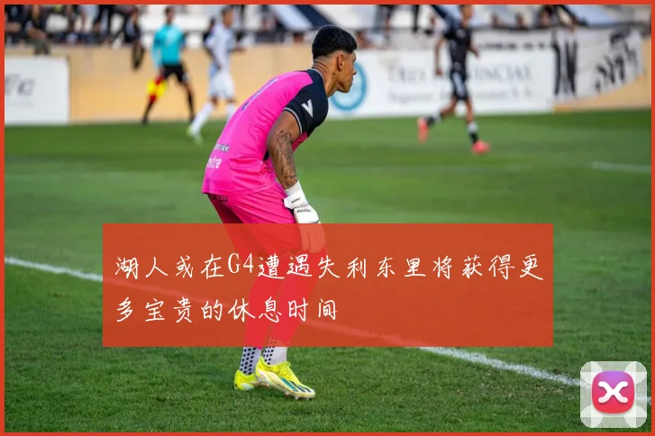 湖人或在G4遭遇失利东里将获得更多宝贵的休息时间