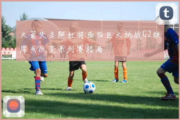 火箭失去阿杜将面临巨大挑战G2缺席或改变系列赛格局