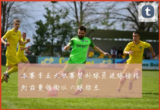 本赛季五大联赛替补球员进球榜格列兹曼领衔以六球称王