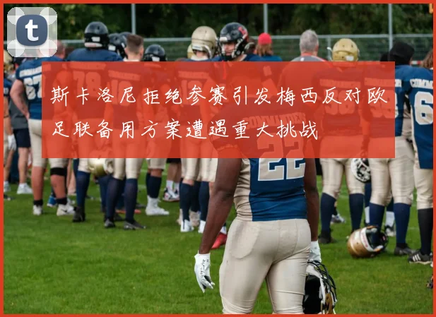 斯卡洛尼拒绝参赛引发梅西反对欧足联备用方案遭遇重大挑战
