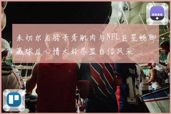 米切尔光膀子秀肌肉与NFL巨星畅聊赢球后心情大好尽显自信风采