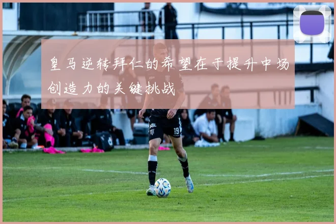 皇马逆转拜仁的希望在于提升中场创造力的关键挑战
