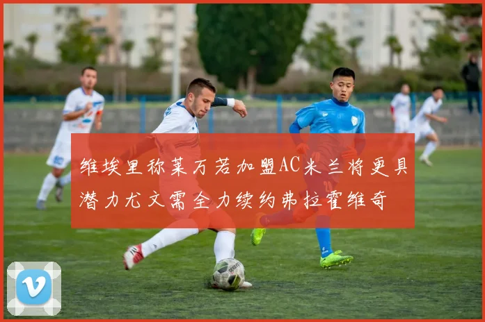 维埃里称莱万若加盟AC米兰将更具潜力尤文需全力续约弗拉霍维奇